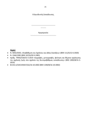21
Πηγές:
• Ν. 4692/2020, «Αναβάθμιση του Σχολείου και άλλες διατάξεις» (ΦΕΚ 111/Α/12-6-2020)
• Ν. 1566/1985 (ΦΕΚ 167/Α/30-9-1985)
• Αριθμ. 79942/ΓΔ4/31-5-2019 «Εγγραφές, μετεγγραφές, φοίτηση και θέματα οργάνωσης
της σχολικής ζωής στα σχολεία της δευτεροβάθμιας εκπαίδευσης» (ΦΕΚ 2005/Β/31-5-
2019)
• Φ.353.1/324/105657/Δ1/16-10-2002 (ΦΕΚ 1340/Β/16-10-2002)
Ο Διευθυντής Εκπαίδευσης.
………………………………………………
…………
Ημερομηνία:
………………………………………………….
 