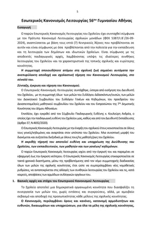 5
Εσωτερικός Κανονισμός Λειτουργίας 56ου Γυμνασίου Αθήνας
Εισαγωγή
Ο παρών Εσωτερικός Κανονισμός Λειτουργίας του Σχολείου έχει συνταχθεί σύμφωνα
με τον Πρότυπο Κανονισμό Λειτουργίας σχολικών μονάδων (ΦΕΚ 5387/τ.Β΄/26-09-
2024), αναπτύσσεται με βάση τους επτά (7) Κεντρικούς Άξονες που προβλέπονται σε
αυτόν και είναι σύμφωνος με όσα προβλέπονται από την πολιτεία για την εκπαίδευση
και τη λειτουργία των δημόσιων και ιδιωτικών Σχολείων. Είναι σύμφωνος με τις
αποδεκτές παιδαγωγικές αρχές, λαμβάνοντας υπόψη τις ιδιαίτερες συνθήκες
λειτουργίας του Σχολείου και τα χαρακτηριστικά της τοπικής σχολικής και ευρύτερης
κοινότητας.
Η συμμετοχή οποιουδήποτε ατόμου στη σχολική ζωή σημαίνει αυτόματα την
ανεπιφύλακτη αποδοχή και σχολαστική τήρηση του Κανονισμού Λειτουργίας, στο
σύνολό του.
Σύνταξη, έγκριση και τήρηση του Κανονισμού.
Ο Εσωτερικός Κανονισμός Λειτουργίας συντάχθηκε, ύστερα από εισήγηση του Διευθυντή
του Σχολείου, με τη συμμετοχή όλων των μελών του Συλλόγου Διδασκόντων/ουσών, των μελών
του Διοικητικού Συμβουλίου του Συλλόγου Γονέων και Κηδεμόνων, του προεδρείου του
Δεκαπενταμελούς μαθητικού συμβουλίου του Σχολείου και του Εκπροσώπου της 7ης Δημοτικής
ΚοινότηταςτουΔήμουΑθηναίων.
Επιπλέον, έχει εγκριθεί από τον Σύμβουλο Παιδαγωγικής Ευθύνης κ. Κουλούρη Ανδρέα, ο
οποίοςέχειτηνπαιδαγωγικήευθύνητουΣχολείουμας,καθώςκαιαπότονΔιευθυντήΕκπαίδευσης
(άρθρο37,Ν.4692/2020).
ΟΕσωτερικόςΚανονισμόςΛειτουργίαςμετηνέναρξητουσχολικούέτουςκοινοποιείταισεόλους
τους γονείς/κηδεμόνες και αναρτάται στον ιστότοπο του Σχολείου. Μια συνοπτική μορφή του
διανέμεταικαισυζητείταιδιεξοδικάμεόλουςτους/τιςμαθητές/ριεςτουΣχολείου.
Η ακριβής τήρησή του αποτελεί ευθύνη και υποχρέωση της Διεύθυνσης του
Σχολείου, των εκπαιδευτικών, των μαθητών και των γονέων/ κηδεμόνων.
Ο παρών Εσωτερικός Κανονισμός Λειτουργίας ισχύει από την έγκρισή του και παραμένει σε
εφαρμογή έως την έγκριση νεότερου. Ο Εσωτερικός Κανονισμός Λειτουργίας επικαιροποιείται σε
τακτά χρονικά διαστήματα, μέσω της προβλεπόμενης από τον νόμο συμμετοχικής διαδικασίας
όλων των μελών της σχολικής κοινότητας, έτσι ώστε να συμπεριλαμβάνει νέες νομοθετικές
ρυθμίσεις, να ανταποκρίνεται στις αλλαγές των συνθηκών λειτουργίας του Σχολείου και τις, κατά
καιρούς,αποφάσειςτωναρμόδιωνσυλλογικώνοργάνωντου.
1. Βασικές αρχές και στόχοι του Εσωτερικού Κανονισμού Λειτουργίας
Το Σχολείο αποτελεί μια δημοκρατικά οργανωμένη κοινότητα που διασφαλίζει τη
συνεργασία των μελών του, χωρίς εντάσεις και συγκρούσεις, αλλά, με αμοιβαίο
σεβασμό και αποδοχή της προσωπικότητας κάθε μέλους της σχολικής κοινότητας.
Ο Κανονισμός, περιλαμβάνει όρους και κανόνες, κατανομή αρμοδιοτήτων και
ευθυνών, δικαιωμάτων και υποχρεώσεων, για όλα τα μέλη της σχολικής κοινότητας,
 