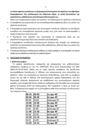 6
οι οποίοι αφενός εμπεδώνουν τη δημοκρατική λειτουργία του σχολείου και αφετέρου
διαμορφώνουν ένα παιδαγωγικό και διδακτικό κλίμα, το οποίο διευκολύνει την
απρόσκοπτη, μεθοδική και αποτελεσματικήλειτουργία του.
Μέσω των συμφωνημένων όρων και κανόνων του Κανονισμού του Σχολείου επιδιώκεται:
• Η εξασφάλιση της σωματικής και της συναισθηματικής ασφάλειας όλων των μελών της
σχολικής κοινότητας.
• Η διαμόρφωση προσωπικοτήτων που λειτουργούν υπεύθυνα, σέβονται τις ελευθερίες
τωνάλλων και συνεργάζονται αρμονικά μεταξύ τους, έτσι ώστε να προετοιμασθεί η
ομαλή ένταξή τους στην κοινωνία.
• Η θεμελίωση ενός πλαισίου που υποστηρίζει το εκπαιδευτικό έργο και την
απρόσκοπτησυμμετοχή όλων στην εκπαιδευτική διαδικασία.
• Η διαμόρφωση κατάλληλου παιδαγωγικού κλίματος που στηρίζει την ολόπλευρη
ανάπτυξη της προσωπικότηταςτου/της κάθε μαθητή/ριας, αλλά και όλων των μελών της
σχολικής κοινότητας.
• Η εισαγωγήκαινοτόμωνπαιδαγωγικώνμεθόδων,οιοποίεςπροάγουν τησυνεργασία,τηνκριτική
σκέψηκαιτηνολόπλευρηανάπτυξητωνμαθητών/τριών.
2. Λειτουργία του Σχολείου
Ι. Διδακτικό ωράριο
Το ωράριο προσέλευσης, παραμονής και αποχώρησης των μαθητών/τριών
καθορίζεται σύμφωνα με την Υ.Α. 109075/Δ2, όπως αυτή δημοσιεύθηκε στο ΦΕΚ
4892/τ.Β΄/15-09-2025, καθώς και με τυχόν σχετικές αποφάσεις της Διεύθυνσης
Δευτεροβάθμιας Εκπαίδευσης Α΄ Αθήνας, ενώ ανακοινώνεται στην ιστοσελίδα του
Σχολείου. Λόγω της συστέγασης με Δημοτικό ακολουθούμε, μετά από τη σύμφωνη
γνώμη και της ΔΔΕ Α’ Αθήνας, ένα τροποποιημένο ωράριο διδασκαλίας, που δεν
δημιουργεί ιδιαίτερη αναστάτωση και προβλήματα στις συστεγαζόμενες σχολικές
μονάδες, ενώ η έναρξη (08:15) και η λήξη των μαθημάτων (14:10) καθώς και ο συνολικός
χρόνος λειτουργίας (310') και διαλειμμάτων (45') παραμένει ο ίδιος με αυτόν του
ΦΕΚ. Το διδακτικό έτος αρχίζει την 1η Σεπτεμβρίου κάθε έτους και λήγει την 30η Ιουνίου
του επόμενου έτους.
08:15 09:00 1η ώρα 45'
09:00 09:45 2η ώρα 45'
09:45 10:00 Διάλειμμα 15'
10:00 10:45 3η ώρα 45'
10:45 11:30 4η ώρα 45'
11:30 11:45 Διάλειμμα 15'
11:45 12:30 5η ώρα 45'
12:30 12:35 Διάλειμμα 5'
12:35 13:15 6η ώρα 40'
13:15 13:25 Διάλειμμα 10
13:25 14:10 7η ώρα 45'
 