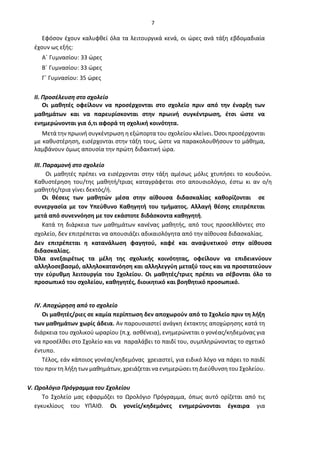 7
Εφόσον έχουν καλυφθεί όλα τα λειτουργικά κενά, οι ώρες ανά τάξη εβδομαδιαία
έχουν ως εξής:
Α΄ Γυμνασίου: 33 ώρες
Β΄ Γυμνασίου: 33 ώρες
Γ΄ Γυμνασίου: 35 ώρες
II. Προσέλευση στο σχολείο
Οι μαθητές οφείλουν να προσέρχονται στο σχολείο πριν από την έναρξη των
μαθημάτων και να παρευρίσκονται στην πρωινή συγκέντρωση, έτσι ώστε να
ενημερώνονται για ό,τι αφορά τη σχολική κοινότητα.
Μετά την πρωινή συγκέντρωση η εξώπορτα του σχολείου κλείνει. Όσοι προσέρχονται
με καθυστέρηση, εισέρχονται στην τάξη τους, ώστε να παρακολουθήσουν το μάθημα,
λαμβάνουν όμως απουσία την πρώτη διδακτική ώρα.
ΙΙΙ. Παραμονή στο σχολείο
Οι μαθητές πρέπει να εισέρχονται στην τάξη αμέσως μόλις χτυπήσει το κουδούνι.
Καθυστέρηση του/της μαθητή/τριας καταγράφεται στο απουσιολόγιο, έστω κι αν ο/η
μαθητής/τρια γίνει δεκτός/ή.
Οι θέσεις των μαθητών μέσα στην αίθουσα διδασκαλίας καθορίζονται σε
συνεργασία με τον Υπεύθυνο Καθηγητή του τμήματος. Αλλαγή θέσης επιτρέπεται
μετά από συνεννόηση με τον εκάστοτε διδάσκοντα καθηγητή.
Κατά τη διάρκεια των μαθημάτων κανένας μαθητής, από τους προσελθόντες στο
σχολείο, δεν επιτρέπεται να απουσιάζει αδικαιολόγητα από την αίθουσα διδασκαλίας.
Δεν επιτρέπεται η κατανάλωση φαγητού, καφέ και αναψυκτικού στην αίθουσα
διδασκαλίας.
Όλα ανεξαιρέτως τα μέλη της σχολικής κοινότητας, οφείλουν να επιδεικνύουν
αλληλοσεβασμό, αλληλοκατανόηση και αλληλεγγύη μεταξύ τους και να προστατεύουν
την εύρυθμη λειτουργία του Σχολείου. Οι μαθητές/τριες πρέπει να σέβονται όλο το
προσωπικό του σχολείου, καθηγητές, διοικητικό και βοηθητικό προσωπικό.
ΙV. Αποχώρηση από το σχολείο
Οι μαθητές/ριες σε καμία περίπτωση δεν αποχωρούν από το Σχολείο πριν τη λήξη
των μαθημάτων χωρίς άδεια. Αν παρουσιαστεί ανάγκη έκτακτης αποχώρησης κατά τη
διάρκεια του σχολικού ωραρίου (π.χ. ασθένεια), ενημερώνεται ο γονέας/κηδεμόνας για
να προσέλθει στο Σχολείο και να παραλάβει το παιδί του, συμπληρώνοντας το σχετικό
έντυπο.
Τέλος, εάν κάποιος γονέας/κηδεμόνας χρειαστεί, για ειδικό λόγο να πάρει το παιδί
του πριν τη λήξη των μαθημάτων, χρειάζεται να ενημερώσει τη Διεύθυνση του Σχολείου.
V. Ωρολόγιο Πρόγραμμα του Σχολείου
Το Σχολείο μας εφαρμόζει το Ωρολόγιο Πρόγραμμα, όπως αυτό ορίζεται από τις
εγκυκλίους του ΥΠΑΙΘ. Οι γονείς/κηδεμόνες ενημερώνονται έγκαιρα για
 