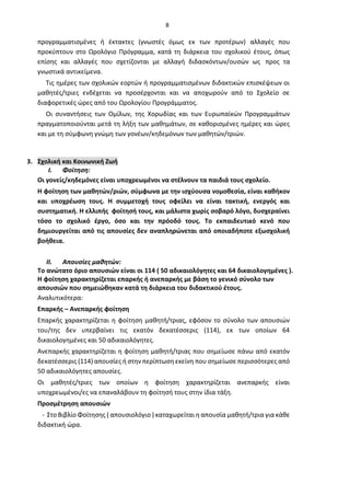 8
προγραμματισμένες ή έκτακτες (γνωστές όμως εκ των προτέρων) αλλαγές που
προκύπτουν στο Ωρολόγιο Πρόγραμμα, κατά τη διάρκεια του σχολικού έτους, όπως
επίσης και αλλαγές που σχετίζονται με αλλαγή διδασκόντων/ουσών ως προς τα
γνωστικά αντικείμενα.
Τις ημέρες των σχολικών εορτών ή προγραμματισμένων διδακτικών επισκέψεων οι
μαθητές/τριες ενδέχεται να προσέρχονται και να αποχωρούν από το Σχολείο σε
διαφορετικές ώρες από του Ωρολογίου Προγράμματος.
Οι συναντήσεις των Ομίλων, της Χορωδίας και των Ευρωπαϊκών Προγραμμάτων
πραγματοποιούνται μετά τη λήξη των μαθημάτων, σε καθορισμένες ημέρες και ώρες
και με τη σύμφωνη γνώμη των γονέων/κηδεμόνων των μαθητών/τριών.
3. Σχολική και Κοινωνική Ζωή
I. Φοίτηση:
Οι γονείς/κηδεμόνες είναι υποχρεωμένοι να στέλνουν τα παιδιά τους σχολείο.
Η φοίτηση των μαθητών/ριών, σύμφωνα με την ισχύουσα νομοθεσία, είναι καθήκον
και υποχρέωση τους. Η συμμετοχή τους οφείλει να είναι τακτική, ενεργός και
συστηματική. Η ελλιπής φοίτησή τους, και μάλιστα χωρίς σοβαρό λόγο, δυσχεραίνει
τόσο το σχολικό έργο, όσο και την πρόοδό τους. Το εκπαιδευτικό κενό που
δημιουργείται από τις απουσίες δεν αναπληρώνεται από οποιαδήποτε εξωσχολική
βοήθεια.
II. Απουσίες μαθητών:
Το ανώτατο όριο απουσιών είναι οι 114 ( 50 αδικαιολόγητες και 64 δικαιολογημένες ).
Η φοίτηση χαρακτηρίζεται επαρκής ή ανεπαρκής με βάση το γενικό σύνολο των
απουσιών που σημειώθηκαν κατά τη διάρκεια του διδακτικού έτους.
Αναλυτικότερα:
Επαρκής – Ανεπαρκής φοίτηση
Επαρκής χαρακτηρίζεται η φοίτηση μαθητή/τριας, εφόσον το σύνολο των απουσιών
του/της δεν υπερβαίνει τις εκατόν δεκατέσσερις (114), εκ των οποίων 64
δικαιολογημένες και 50 αδικαιολόγητες.
Ανεπαρκής χαρακτηρίζεται η φοίτηση μαθητή/τριας που σημείωσε πάνω από εκατόν
δεκατέσσερις (114) απουσίες ή στην περίπτωση εκείνη που σημείωσε περισσότερες από
50 αδικαιολόγητες απουσίες.
Οι μαθητές/τριες των οποίων η φοίτηση χαρακτηρίζεται ανεπαρκής είναι
υποχρεωμένοι/ες να επαναλάβουν τη φοίτησή τους στην ίδια τάξη.
Προσμέτρηση απουσιών
- Στο Βιβλίο Φοίτησης ( απουσιολόγιο ) καταχωρείται η απουσία μαθητή/τρια για κάθε
διδακτική ώρα.
 