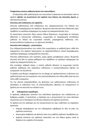 9
Υποχρεώσεις γονέων μαθητών/τριών που απουσιάζουν
Ο κηδεμόνας κάθε μαθητή/τριας που απουσίασε ή πρόκειται να απουσιάσει από το
σχολείο οφείλει να γνωστοποιεί στο σχολείο τους λόγους της απουσίας άμεσα με
ηλεκτρονικό μήνυμα.
Απουσίες από εκδηλώσεις του σχολείου
Απουσία μαθητή/τριας από εκδηλώσεις που πραγματοποιείται στο πλαίσιο του
ωρολογίου προγράμματος του σχολείου, θεωρείται απουσία από όσες διδακτικές ώρες
προβλέπει το ωρολόγιο πρόγραμμα την ημέρα της πραγματοποίησής τους.
Οι περιπτώσεις απουσιών λόγω εορτών άλλων θρησκειών, συμμετοχής σε επίσημες
αθλητικές ή πολιτιστικές εκδηλώσεις, συμμετοχής σε προγράμματα ανταλλαγής
μαθητών σε εθνικό και ευρωπαϊκό επίπεδο, μακροχρόνιας ασθένειας κ.λπ.
αντιμετωπίζονται σύμφωνα με τις ισχύουσες διατάξεις.
Απουσίες από εκδρομές – μετακινήσεις
Στις εκδρομές/μετακινήσεις στις οποίες δεν συμμετέχουν οι μαθητές/τριες, αλλά δεν
παραμένουν στο σχολείο προκειμένου να παρακολουθήσουν ειδικά διαμορφωμένο
ωρολόγιο πρόγραμμα, καταχωρίζονται απουσίες.
Απουσία μαθητή/τριας από περίπατο, χωρίς χρήση μεταφορικού μέσου, θεωρείται
απουσία από όλα τα ωριαία μαθήματα που προβλέπει το ωρολόγιο πρόγραμμα την
ημέρα της πραγματοποίησής του.
Εάν συντρέχει σοβαρός λόγος, ο οποίος καθιστά αδύνατη τη συμμετοχή τού/τής
μαθητή/ μαθήτριας στις παραπάνω εκδηλώσεις ο γονέας/κηδεμόνας οφείλει να
ενημερώσει τον Διευθυντή.
Το Σχολείο μας θεωρεί υποχρέωσή του να ελέγχει με σχολαστικότητα τη φοίτηση των
μαθητών/τριών και να ενημερώνει τους γονείς/κηδεμόνες στο τέλος κάθε μήνα και στο
τέλος κάθε τετραμήνου.
Για την τακτική παρακολούθηση της φοίτησης των μαθητών/ριών ευθύνονται εξ
ολοκλήρου οι κηδεμόνες τους. Οι γονείς/κηδεμόνες οφείλουν να ενημερώνουν το
Σχολείο για την απουσία των παιδιών τους.
III. Ενδοσχολικός εκφοβισμός
Ο σχολικός εκφοβισμός αποτελεί ένα πολύπλοκο φαινόμενο που εκδηλώνεται με
διάφορες μορφές. Η κατανόηση, η πρόληψη και η αντιμετώπισή του είναι ιδιαίτερα
σημαντικές για τη διατήρηση του θετικού κλίματος στη σχολική κοινότητα.
Το Σχολείο για την πρόληψη και την αντιμετώπισή του έχει υιοθετήσει τις παρακάτω
πρακτικές:
• Παροχή πληροφοριών για τον ενδοσχολικό εκφοβισμό σε όλα τα μέλη της
σχολικής κοινότητας.
• Δημιουργία ασφαλούς και φιλικού προς τους μαθητές σχολικού περιβάλλοντος.
• Διαρκής εποπτεία του σχολικού προαυλίου και των άλλων χώρων κατά τη
διάρκεια του ωραρίου λειτουργίας.
 