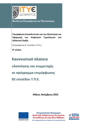Διεύθυνση Επιμόρφωσης και Πιστοποίησης
Επιμόρφωση Εκπαιδευτικών για την Αξιοποίηση και
Εφαρμογή των Ψηφιακών Τεχνολογιών στη
Διδακτική Πράξη
Β’ κύκλος
Κανονιστικό πλαίσιο
υλοποίησης και συμμετοχής
σε πρόγραμμα επιμόρφωσης
Β2 επιπέδου Τ.Π.Ε.
Αθήνα, Νοέμβριος 2022
 
