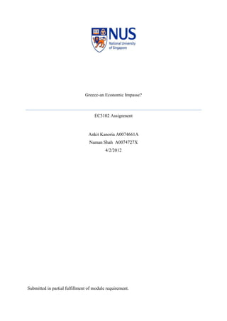 Greece-an Economic Impasse?



                                    EC3102 Assignment



                                 Ankit Kanoria A0074661A
                                 Naman Shah A0074727X
                                          4/2/2012




Submitted in partial fulfillment of module requirement.
 