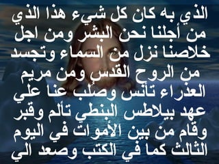 الذي به كان كل شيء هذا الذي
من أجلنا نحن البشر ومن اجل
خلنصنا نزل من السماء وتجسد
من الروح القدس ومن مريم
العذضراء تأنس ونصلب عنا علي
رُ
عهد بيلسطس البنطي تألم وقبر
وقام من بين الموات في اليوم
الثالث كما في الكتب ونصعد الي