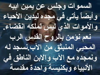 السموات وجلس عن يمين ابيه
وأيضا يأتي في مجده ليدين الحياء
ً
والموات الذي ليس لملكه انقضاء.
نعم نؤمن بالروح القدس الر ب
المحيي المنبثق من ال ب.نسجد له
ونمجده مع ال ب والبن الناسطق في
النبياء وبكنيسة واحدة مقدسة