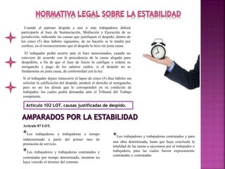 Cuando el patrono despida a uno o más trabajadores deberá
participarlo al Juez de Sustanciación, Mediación y Ejecución de su
jurisdicción, indicando las causas que justifiquen el despido, dentro de
los cinco (5) días hábiles siguientes, de no hacerlo se le tendrá por
confeso, en el reconocimiento que el despido lo hizo sin justa causa.
El trabajador podrá ocurrir ante el Juez mencionados, cuando no
estuviere de acuerdo con la procedencia de la causa alegada para
despedirlo, a fin de que el Juez de Juicio la califique y ordene su
reenganche y pago de los salarios caídos, si el despido no se
fundamenta en justa causa, de conformidad con la ley.
Si el trabajador dejare transcurrir el lapso de cinco (5) días hábiles sin
solicitar la calificación del despido, perderá el derecho al reenganche,
pero no así los demás que le corresponden en su condición de
trabajador, los cuales podrá demandar ante el Tribunal del Trabajo
competente.
Artículo 102 LOT. causas justificadas de despido.
Artículo 87 LOT.
*Los trabajadores y trabajadoras a tiempo
indeterminado a partir del primer mes de
prestación de servicio.
*Los trabajadores y trabajadoras contratados y
contratadas por tiempo determinado, mientras no
haya vencido el término del contrato.
*Los trabajadores y trabajadoras contratados y para
una obra determinada, hasta que haya concluido la
totalidad de las tareas a ejecutarse por el trabajador o
trabajadora, para las cuales fueron expresamente
contratados y contratadas.
 