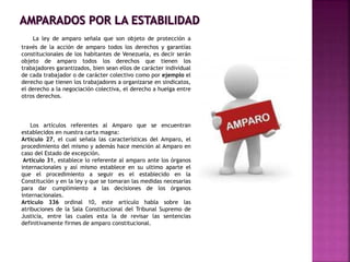 La ley de amparo señala que son objeto de protección a
través de la acción de amparo todos los derechos y garantías
constitucionales de los habitantes de Venezuela, es decir serán
objeto de amparo todos los derechos que tienen los
trabajadores garantizados, bien sean ellos de carácter individual
de cada trabajador o de carácter colectivo como por ejemplo el
derecho que tienen los trabajadores a organizarse en sindicatos,
el derecho a la negociación colectiva, el derecho a huelga entre
otros derechos.
Los artículos referentes al Amparo que se encuentran
establecidos en nuestra carta magna:
Artículo 27, el cual señala las características del Amparo, el
procedimiento del mismo y además hace mención al Amparo en
caso del Estado de excepción.
Artículo 31, establece lo referente al amparo ante los órganos
internacionales y así mismo establece en su ultimo aparte el
que el procedimiento a seguir es el establecido en la
Constitución y en la ley y que se tomaran las medidas necesarias
para dar cumplimiento a las decisiones de los órganos
internacionales.
Artículo 336 ordinal 10, este artículo habla sobre las
atribuciones de la Sala Constitucional del Tribunal Supremo de
Justicia, entre las cuales esta la de revisar las sentencias
definitivamente firmes de amparo constitucional.
 