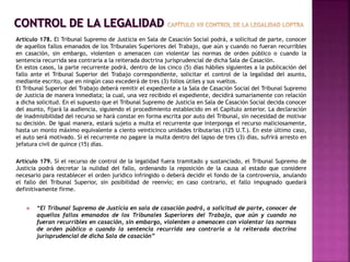  “El Tribunal Supremo de Justicia en sala de casación podrá, a solicitud de parte, conocer de
aquellos fallos emanados de los Tribunales Superiores del Trabajo, que aún y cuando no
fueran recurribles en casación, sin embargo, violenten o amenacen con violentar las normas
de orden público o cuando la sentencia recurrida sea contraria a la reiterada doctrina
jurisprudencial de dicha Sala de casación”
Artículo 178. El Tribunal Supremo de Justicia en Sala de Casación Social podrá, a solicitud de parte, conocer
de aquellos fallos emanados de los Tribunales Superiores del Trabajo, que aún y cuando no fueran recurribles
en casación, sin embargo, violenten o amenacen con violentar las normas de orden público o cuando la
sentencia recurrida sea contraria a la reiterada doctrina jurisprudencial de dicha Sala de Casación.
En estos casos, la parte recurrente podrá, dentro de los cinco (5) días hábiles siguientes a la publicación del
fallo ante el Tribunal Superior del Trabajo correspondiente, solicitar el control de la legalidad del asunto,
mediante escrito, que en ningún caso excederá de tres (3) folios útiles y sus vueltos.
El Tribunal Superior del Trabajo deberá remitir el expediente a la Sala de Casación Social del Tribunal Supremo
de Justicia de manera inmediata; la cual, una vez recibido el expediente, decidirá sumariamente con relación
a dicha solicitud. En el supuesto que el Tribunal Supremo de Justicia en Sala de Casación Social decida conocer
del asunto, fijará la audiencia, siguiendo el procedimiento establecido en el Capítulo anterior. La declaración
de inadmisibilidad del recurso se hará constar en forma escrita por auto del Tribunal, sin necesidad de motivar
su decisión. De igual manera, estará sujeto a multa el recurrente que interponga el recurso maliciosamente,
hasta un monto máximo equivalente a ciento veinticinco unidades tributarias (125 U.T.). En este último caso,
el auto será motivado. Si el recurrente no pagare la multa dentro del lapso de tres (3) días, sufrirá arresto en
jefatura civil de quince (15) días.
Artículo 179. Si el recurso de control de la legalidad fuera tramitado y sustanciado, el Tribunal Supremo de
Justicia podrá decretar la nulidad del fallo, ordenando la reposición de la causa al estado que considere
necesario para restablecer el orden jurídico infringido o deberá decidir el fondo de la controversia, anulando
el fallo del Tribunal Superior, sin posibilidad de reenvío; en caso contrario, el fallo impugnado quedará
definitivamente firme.
 