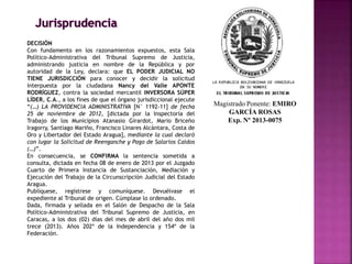 Magistrado Ponente: EMIRO
GARCÍA ROSAS
Exp. Nº 2013-0075
DECISIÓN
Con fundamento en los razonamientos expuestos, esta Sala
Político-Administrativa del Tribunal Supremo de Justicia,
administrando justicia en nombre de la República y por
autoridad de la Ley, declara: que EL PODER JUDICIAL NO
TIENE JURISDICCIÓN para conocer y decidir la solicitud
interpuesta por la ciudadana Nancy del Valle APONTE
RODRÍGUEZ, contra la sociedad mercantil INVERSORA SÚPER
LÍDER, C.A., a los fines de que el órgano jurisdiccional ejecute
“(…) LA PROVIDENCIA ADMINISTRATIVA [N° 1192-11] de fecha
25 de noviembre de 2012, [dictada por la Inspectoría del
Trabajo de los Municipios Atanasio Girardot, Mario Briceño
Iragorry, Santiago Mariño, Francisco Linares Alcántara, Costa de
Oro y Libertador del Estado Aragua], mediante la cual declaró
con lugar la Solicitud de Reenganche y Pago de Salarios Caídos
(…)”.
En consecuencia, se CONFIRMA la sentencia sometida a
consulta, dictada en fecha 08 de enero de 2013 por el Juzgado
Cuarto de Primera Instancia de Sustanciación, Mediación y
Ejecución del Trabajo de la Circunscripción Judicial del Estado
Aragua.
Publíquese, regístrese y comuníquese. Devuélvase el
expediente al Tribunal de origen. Cúmplase lo ordenado.
Dada, firmada y sellada en el Salón de Despacho de la Sala
Político-Administrativa del Tribunal Supremo de Justicia, en
Caracas, a los dos (02) días del mes de abril del año dos mil
trece (2013). Años 202º de la Independencia y 154º de la
Federación.
 