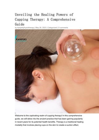 Unveiling the Healing Powers of
Cupping Therapy: A Comprehensive
Guide
by kanpekiphysiotherapy | May 26, 2023 | Categorized | 0 comments
Welcome to the captivating realm of cupping therapy! In this comprehensive
guide, we will delve into the ancient practice that has been gaining popularity
in recent years for its potential health benefits. Therapy is a traditional healing
modality that involves placing cups on the skin to create a suction effect,
 
