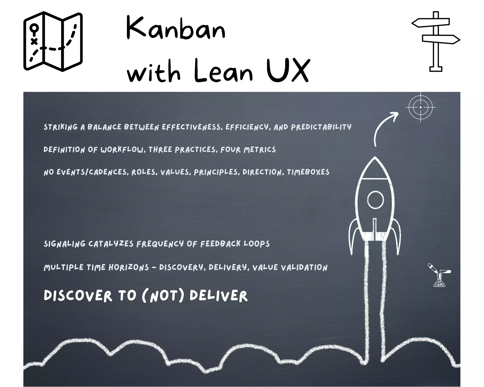 Kanban
with Lean UX
striking A BALANCE BETween effectiveness, efficiency, and predictability
Definition of workflow, Three practices, four metrics
no events/cadences, roles, values, principles, direction, timeboxes
signaling catalyzes frequency of feedback loops
multiple time horizons - discovery, delivery, value validation
discover to (not) deliver
 