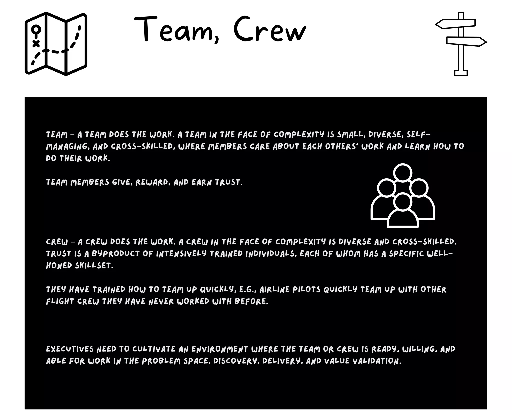 Team – A team does the work. A team in the face of complexity is small, diverse, self-
managing, and cross-skilled, where members care about each others’ work and learn how to
do their work.
Team members give, reward, and earn trust.
Crew – A crew does the work. A crew in the face of complexity is diverse and cross-skilled.
Trust is a byproduct of intensively trained individuals, each of whom has a specific well-
honed skillset.
They have trained how to team up quickly, e.g., airline pilots quickly team up with other
flight crew they have never worked with before.
Executives need to cultivate an environment where the team or crew is ready, willing, and
able for work in the problem space, discovery, delivery, and value validation.
Team, Crew
 