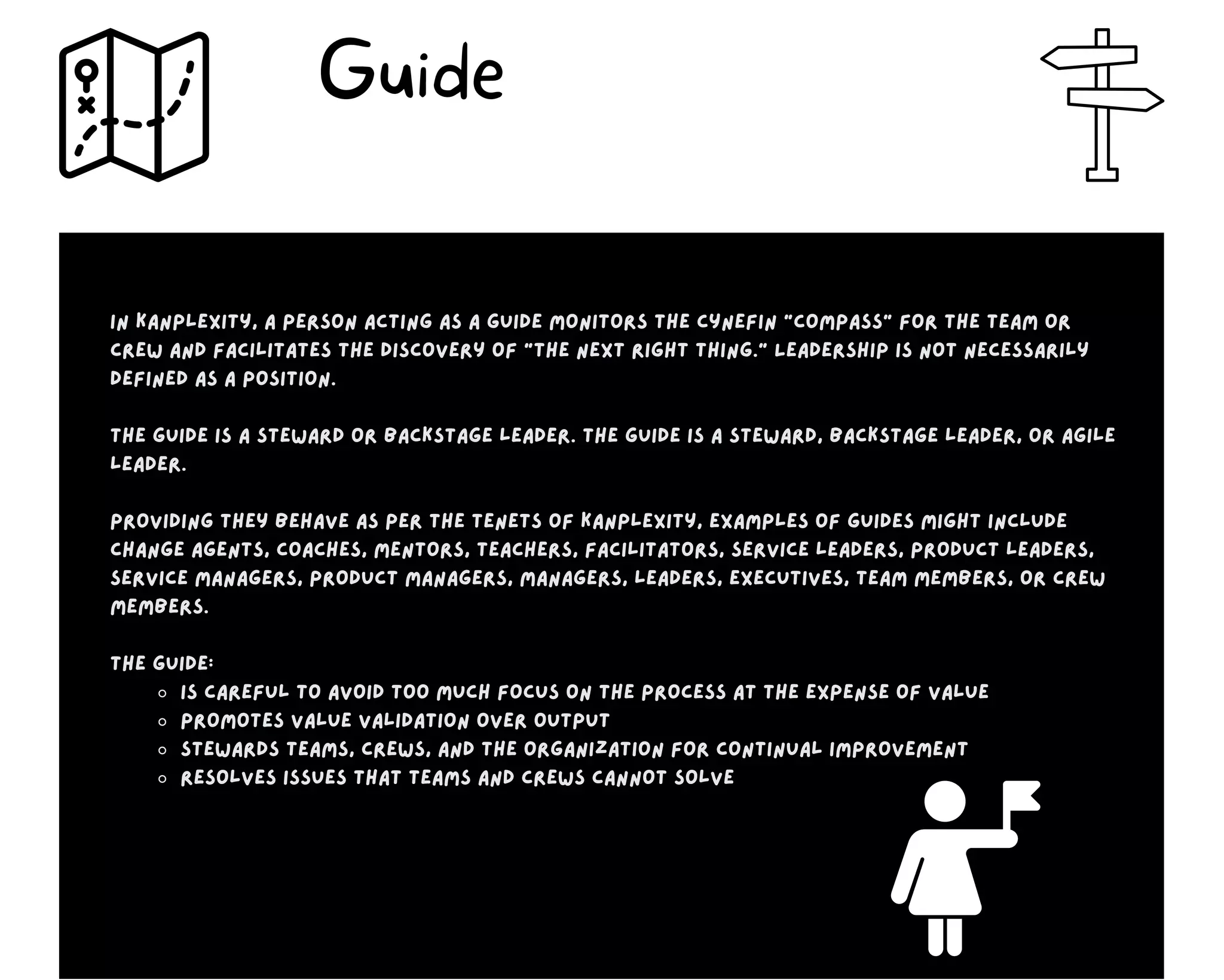Is careful to avoid too much focus on the process at the expense of value
Promotes value validation over output
Stewards teams, crews, and the organization for continual improvement
Resolves issues that teams and crews cannot solve
In Kanplexity, a person acting as a guide monitors the Cynefin “compass” for the team or
crew and facilitates the discovery of “the next right thing.” Leadership is not necessarily
defined as a position.
The guide is a steward or backstage leader. The guide is a steward, backstage leader, or agile
leader.
Providing they behave as per the tenets of Kanplexity, examples of guides might include
change agents, coaches, mentors, teachers, facilitators, service leaders, product leaders,
service managers, product managers, managers, leaders, executives, team members, or crew
members.
The guide:
Guide
 