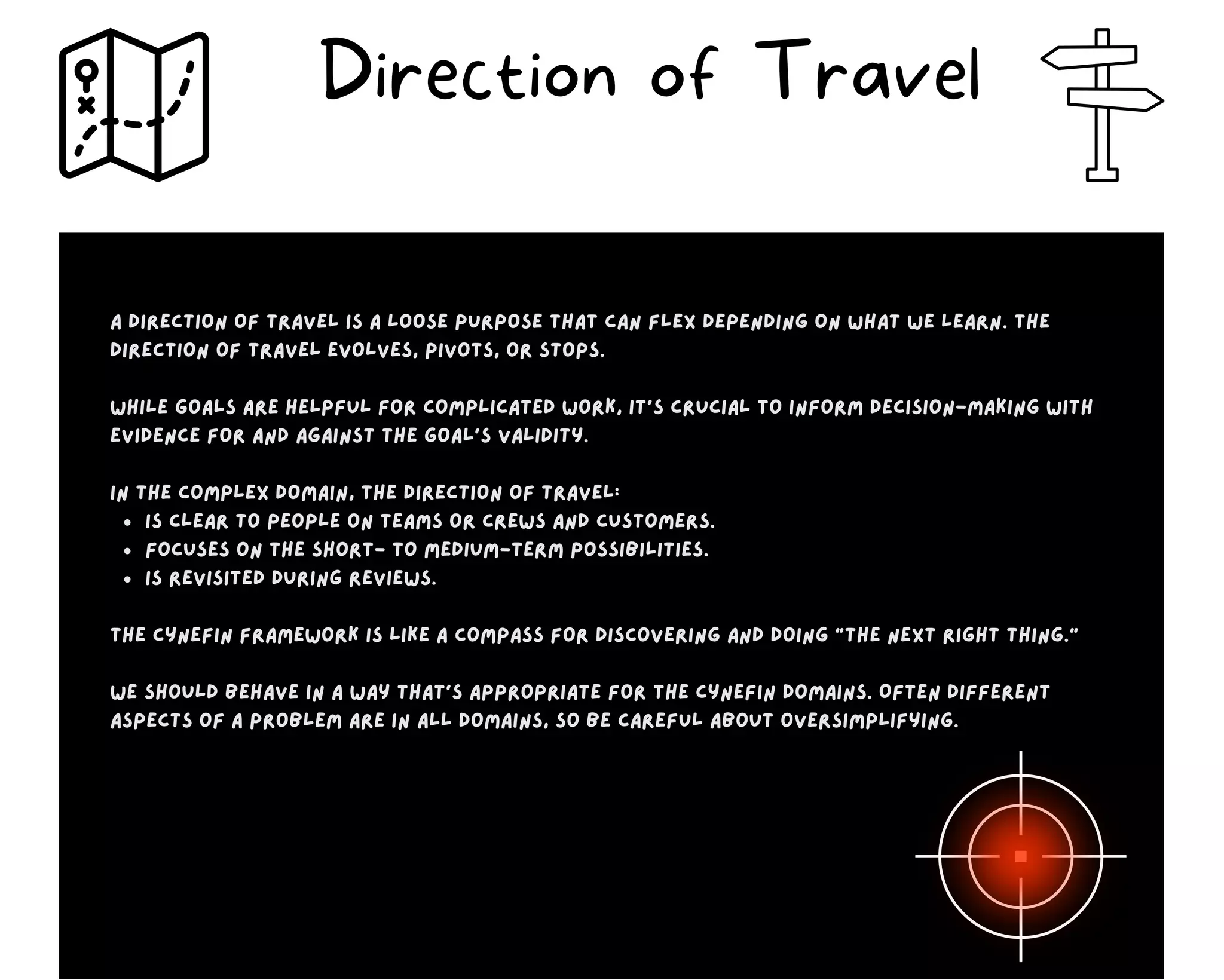 Is clear to people on teams or crews and customers.
Focuses on the short- to medium-term possibilities.
Is revisited during reviews.
A direction of travel is a loose purpose that can flex depending on what we learn. The
direction of travel evolves, pivots, or stops.
While goals are helpful for complicated work, it’s crucial to inform decision-making with
evidence for and against the goal’s validity.
In the complex domain, the direction of travel:
The Cynefin Framework is like a compass for discovering and doing “the next right thing.”
We should behave in a way that’s appropriate for the Cynefin domains. Often different
aspects of a problem are in all domains, so be careful about oversimplifying.
Direction of Travel
 