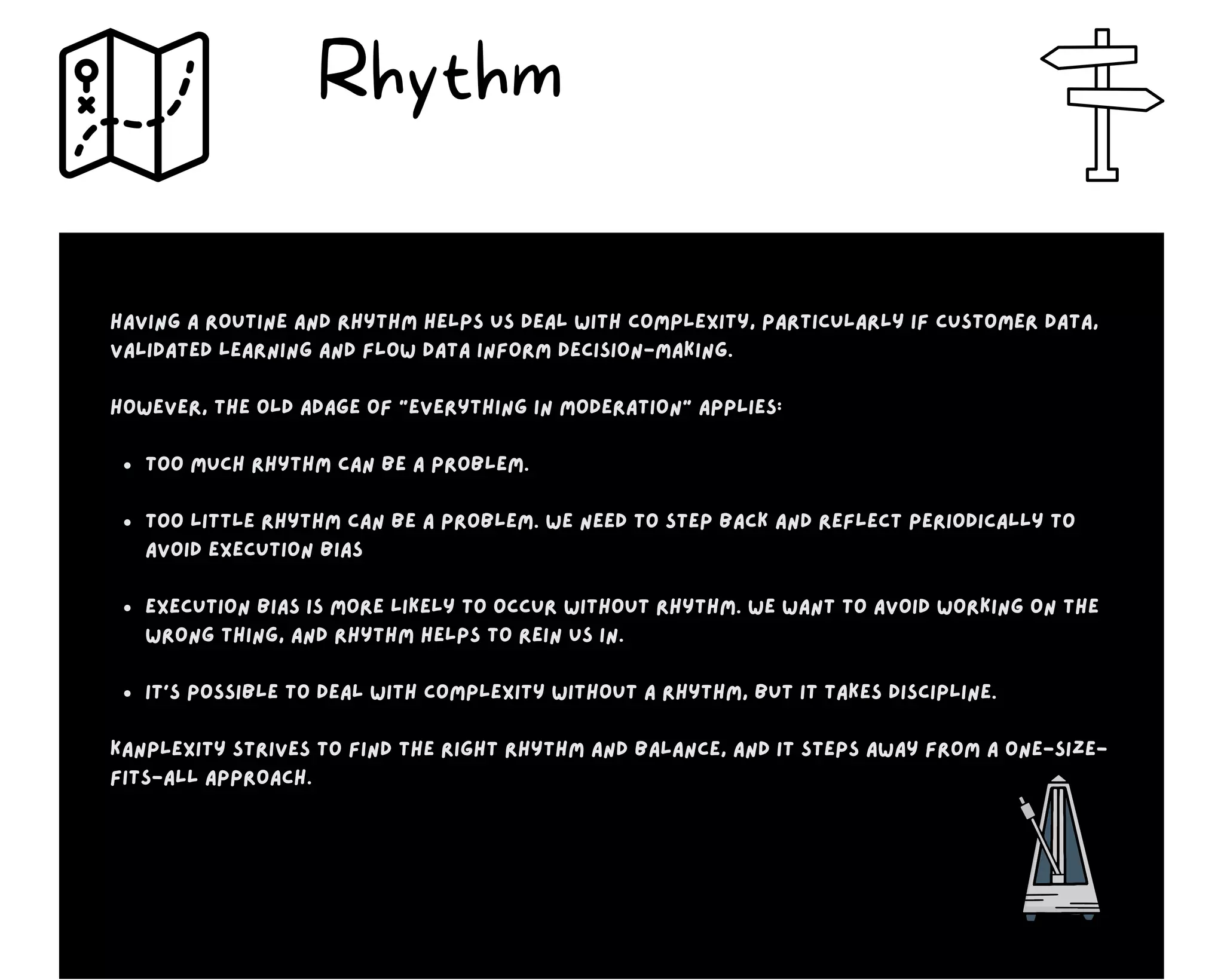 Too much rhythm can be a problem.
Too little rhythm can be a problem. We need to step back and reflect periodically to
avoid execution bias
execution bias is more likely to occur without rhythm. We want to avoid working on the
wrong thing, and rhythm helps to rein us in.
It’s possible to deal with complexity without a rhythm, but it takes discipline.
Having a routine and rhythm helps us deal with complexity, particularly if customer data,
validated learning and flow data inform decision-making.
However, the old adage of “everything in moderation” applies:
Kanplexity strives to find the right rhythm and balance, and it steps away from a one-size-
fits-all approach.
Rhythm
 
