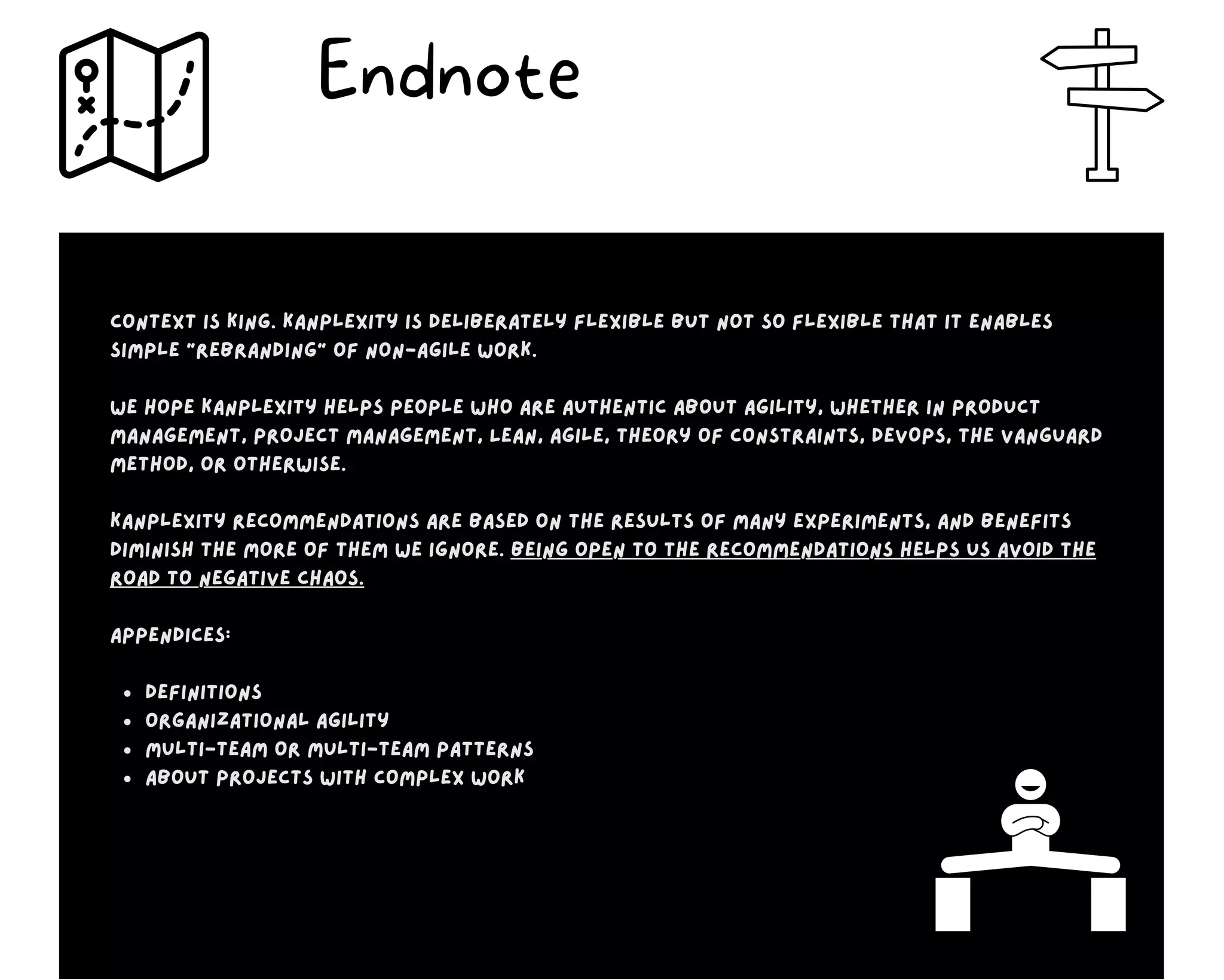 definitions
organizational agility
multi-team or multi-team patterns
about projects with complex work
Context is king. Kanplexity is deliberately flexible but not so flexible that it enables
simple “rebranding” of non-agile work.
We hope Kanplexity helps people who are authentic about agility, whether in product
management, project management, Lean, Agile, Theory of Constraints, DevOps, the Vanguard
Method, or otherwise.
Kanplexity recommendations are based on the results of many experiments, and benefits
diminish the more of them we ignore. Being open to the recommendations helps us avoid the
road to negative chaos.
appendices:
Endnote
 