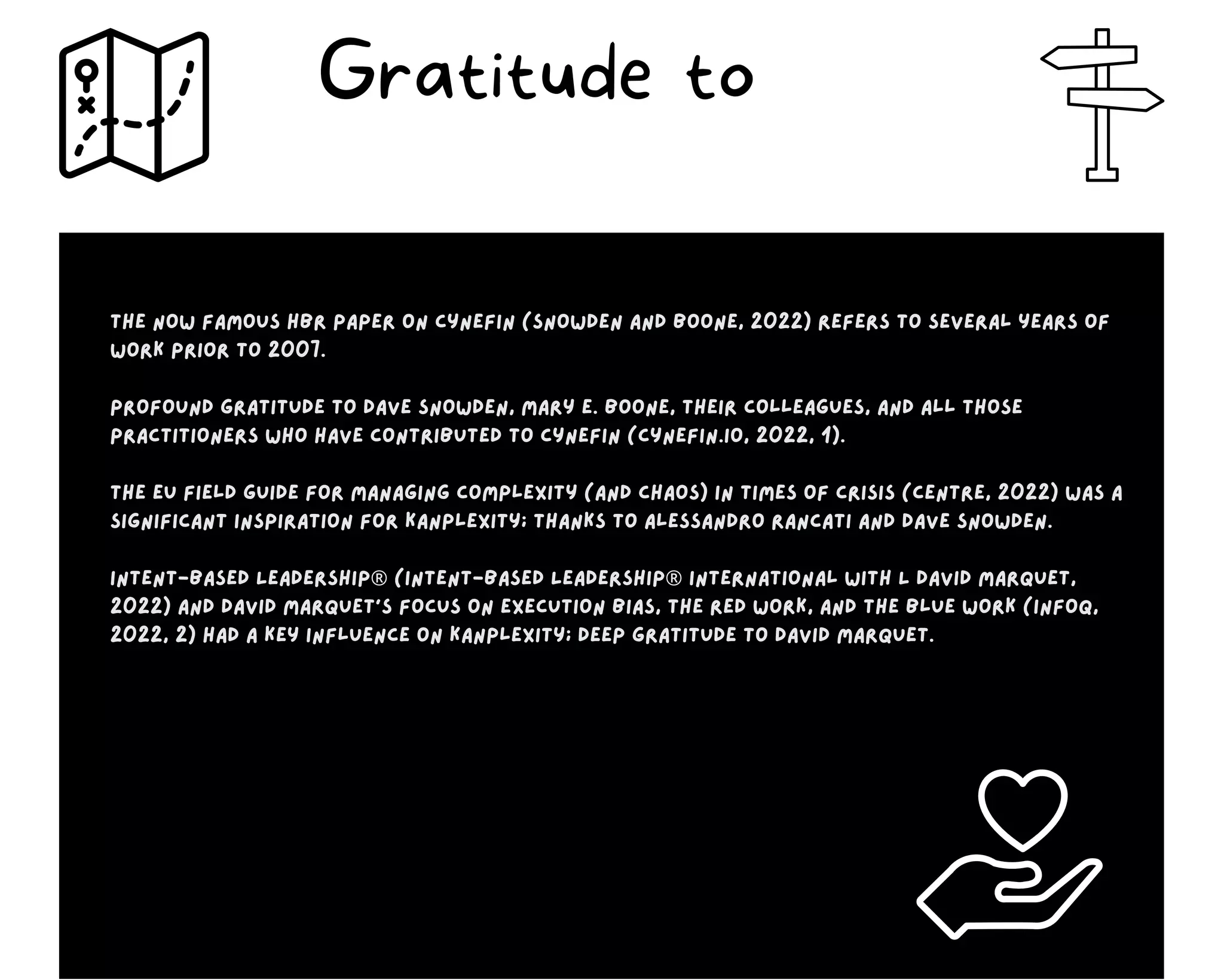 The now famous HBR paper on Cynefin (Snowden and Boone, 2022) refers to several years of
work prior to 2007.
Profound gratitude to Dave Snowden, Mary E. Boone, their colleagues, and all those
practitioners who have contributed to Cynefin (Cynefin.io, 2022, 1).
The EU Field Guide for managing complexity (and chaos) in times of crisis (Centre, 2022) was a
significant inspiration for Kanplexity; thanks to Alessandro Rancati and Dave Snowden.
Intent-Based Leadership® (Intent-Based Leadership® International with L David Marquet,
2022) and David Marquet’s focus on execution bias, the red work, and the blue work (InfoQ,
2022, 2) had a key influence on Kanplexity; deep gratitude to David Marquet.
Gratitude to
 