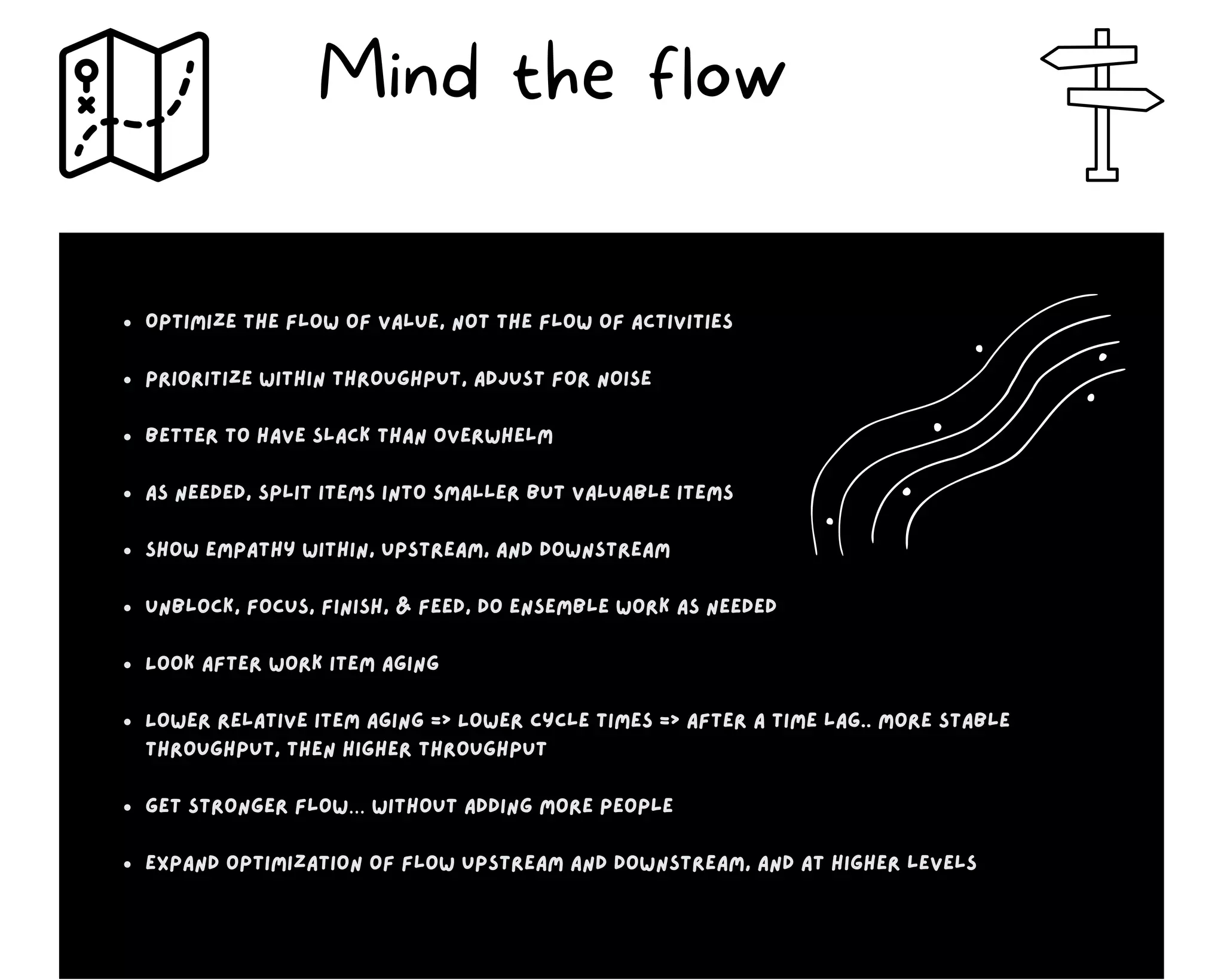 Optimize the flow of value, not the flow of activities
Prioritize within throughput, adjust for noise
Better to have slack than overwhelm
As needed, split items into smaller but valuable items
Show empathy within, upstream, and downstream
Unblock, focus, finish, & feed, Do ensemble work as needed
Look after work item aging
Lower relative item aging => Lower cycle times => after a time lag.. More stable
throughput, then higher throughput
Get stronger flow… without adding more people
Expand optimization of flow upstream and downstream, and at higher levels
Mind the flow
 