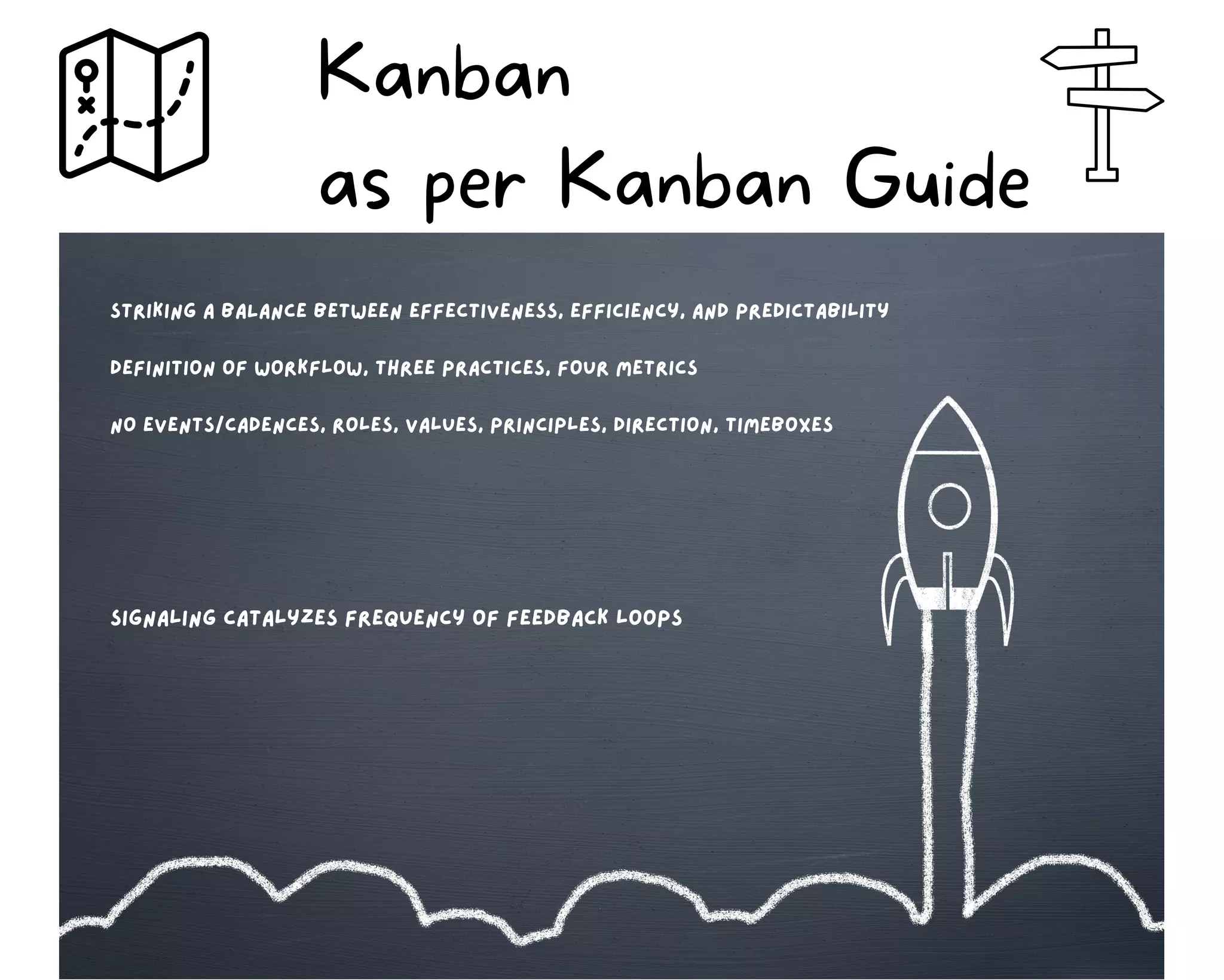 Kanban
as per Kanban Guide
striking A BALANCE BETween effectiveness, efficiency, and predictability
Definition of workflow, Three practices, four metrics
no events/cadences, roles, values, principles, direction, timeboxes
signaling catalyzes frequency of feedback loops
 