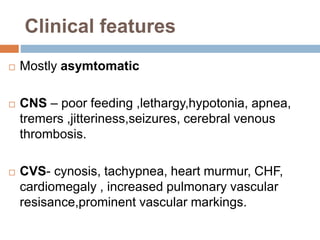 Clinical features
 Mostly asymtomatic
 CNS – poor feeding ,lethargy,hypotonia, apnea,
tremers ,jitteriness,seizures, cerebral venous
thrombosis.
 CVS- cynosis, tachypnea, heart murmur, CHF,
cardiomegaly , increased pulmonary vascular
resisance,prominent vascular markings.
 