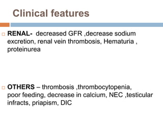 Clinical features
 RENAL- decreased GFR ,decrease sodium
excretion, renal vein thrombosis, Hematuria ,
proteinurea
 OTHERS – thrombosis ,thrombocytopenia,
poor feeding, decrease in calcium, NEC ,testicular
infracts, priapism, DIC
 