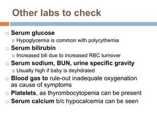 Other labs to check
 Serum glucose
 Hypoglycemia is common with polycythemia
 Serum bilirubin
 Increased bili due to increased RBC turnover
 Serum sodium, BUN, urine specific gravity
 Usually high if baby is deyhdrated
 Blood gas to rule-out inadequate oxygenation
as cause of symptoms
 Platelets, as thyrombocytopenia can be present
 Serum calcium b/c hypocalcemia can be seen
 