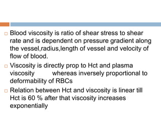 Blood viscosity is ratio of shear stress to shear
rate and is dependent on pressure gradient along
the vessel,radius,length of vessel and velocity of
flow of blood.
 Viscosity is directly prop to Hct and plasma
viscosity whereas inversely proportional to
deformability of RBCs
 Relation between Hct and viscosity is linear till
Hct is 60 % after that viscosity increases
exponentially
 