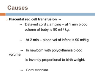 Causes
 Placental red cell transfusion --
-- Delayed cord clamping – at 1 min blood
volume of baby is 80 ml / kg.
-- At 2 min – blood vol of infant is 90 ml/kg
-- In newborn with polycythemia blood
volume
is inversly proportional to birth weight.
 