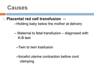 Causes
 Placental red cell transfusion --
--Holding baby below the mother at delivery
-- Maternal to fetal transfusion – diagnosed with
K-B test
--Twin to twin trasfusion
--forceful uterine contraction before cord
clamping
 