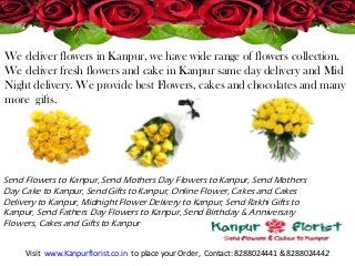 We deliver flowers in Kanpur, we have wide range of flowers collection.
We deliver fresh flowers and cake in Kanpur same day delivery and Mid
Night delivery. We provide best Flowers, cakes and chocolates and many
more gifts.
Visit www.Kanpurflorist.co.in to place your Order, Contact: 8288024441 & 8288024442
Send Flowers to Kanpur, Send Mothers Day Flowers to Kanpur, Send Mothers
Day Cake to Kanpur, Send Gifts to Kanpur, Online Flower, Cakes and Cakes
Delivery to Kanpur, Midnight Flower Delivery to Kanpur, Send Rakhi Gifts to
Kanpur, Send Fathers Day Flowers to Kanpur, Send Birthday & Anniversary
Flowers, Cakes and Gifts to Kanpur
 