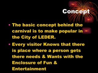 Concept The basic concept behind the carnival is to make popular in the City of LEDER. Every visitor Knows that there is place where a person gets there needs & Wants with the Enclosure of Fun & Entertainment 