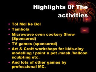 Highlights 0f The activities Tol Mol ke Bol Tambola Microwave oven cookery Show (Sponsored) TV games (sponsored) Art & Craft workshops for kids-clay modelling / paint a pot /mask /balloon sculpting etc. And lots of other games by professional MC. 