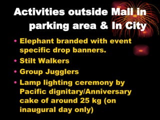 Activities outside Mall in parking area & In City Elephant branded with event specific drop banners. Stilt Walkers Group Jugglers Lamp lighting ceremony by Pacific dignitary/Anniversary cake of around 25 kg (on inaugural day only) 
