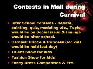 Contests in Mall during Carnival Inter School contests - Debate, painting, quiz, modeling etc., Topic would be on Social issue & timings would be after school. Carnival Prince & Princess (for kids would be held last day) Talent Show for kids Fashion Show for kids Fancy Dress Competition & Etc. 