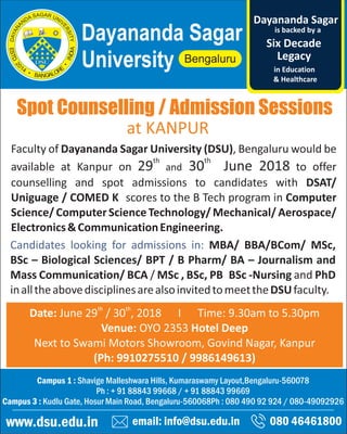 Spot Counselling / Admission Sessions
email: info@dsu.edu.in 080 46461800
Campus 1 : Shavige Malleshwara Hills, Kumaraswamy Layout,Bengaluru-560078
Ph : + 91 88843 99668 / + 91 88843 99669
Campus 3 : Kudlu Gate, Hosur Main Road, Bengaluru-560068Ph : 080 490 92 924 / 080-49092926
www.dsu.edu.in
Dayananda Sagar
University
is backed by a
Legacy
Six Decade
Dayananda Sagar
in Education
& Healthcare
th th
Date: June 29 / 30 , 2018 I Time: 9.30am to 5.30pm
Venue: OYO 2353 Hotel Deep
Next to Swami Motors Showroom, Govind Nagar, Kanpur
(Ph: 9910275510 / 9986149613)
Faculty of Dayananda Sagar University (DSU), Bengaluru would be
th th
available at Kanpur on 29 and 30 June 2018 to offer
counselling and spot admissions to candidates with DSAT/
Uniguage / COMED K scores to the B Tech program in Computer
Science/ComputerScienceTechnology/Mechanical/Aerospace/
Electronics&CommunicationEngineering.
Candidates looking for admissions in: MBA/ BBA/BCom/ MSc,
BSc – Biological Sciences/ BPT / B Pharm/ BA – Journalism and
Mass Communication/ BCA / MSc , BSc, PB BSc -Nursing and PhD
inalltheabovedisciplinesarealsoinvitedtomeettheDSUfaculty.
at KANPUR
 
