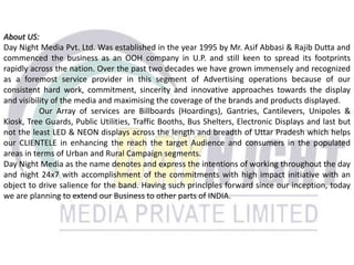 About US:
Day Night Media Pvt. Ltd. Was established in the year 1995 by Mr. Asif Abbasi & Rajib Dutta and
commenced the business as an OOH company in U.P. and still keen to spread its footprints
rapidly across the nation. Over the past two decades we have grown immensely and recognized
as a foremost service provider in this segment of Advertising operations because of our
consistent hard work, commitment, sincerity and innovative approaches towards the display
and visibility of the media and maximising the coverage of the brands and products displayed.
Our Array of services are Billboards (Hoardings), Gantries, Cantilevers, Unipoles &
Kiosk, Tree Guards, Public Utilities, Traffic Booths, Bus Shelters, Electronic Displays and last but
not the least LED & NEON displays across the length and breadth of Uttar Pradesh which helps
our CLIENTELE in enhancing the reach the target Audience and consumers in the populated
areas in terms of Urban and Rural Campaign segments.
Day Night Media as the name denotes and express the intentions of working throughout the day
and night 24x7 with accomplishment of the commitments with high impact initiative with an
object to drive salience for the band. Having such principles forward since our inception, today
we are planning to extend our Business to other parts of INDIA.
 