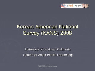 KANS 2008 www.kansurvey.orgKANS 2008 www.kansurvey.org
Korean American NationalKorean American National
Survey (KANS) 2008Survey (KANS) 2008
University of Southern CaliforniaUniversity of Southern California
Center for Asian Pacific LeadershipCenter for Asian Pacific Leadership
 