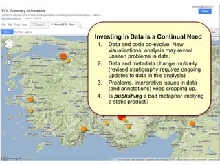 Investing in Data is a Continual Need
1. Data and code co-evolve. New
visualizations, analysis may reveal
unseen problems in data.
2. Data and metadata change routinely
(revised stratigraphy requires ongoing
updates to data in this analysis)
3. Problems, interpretive issues in data
(and annotations) keep cropping up.
4. Is publishing a bad metaphor implying
a static product?
 