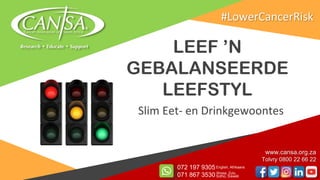 LEEF ’N
GEBALANSEERDE
LEEFSTYL
Slim Eet- en Drinkgewoontes
www.cansa.org.za
Tolvry 0800 22 66 22
072 197 9305
071 867 3530
English, Afrikaans
Xhosa, Zulu,
Sotho, Siswati
#LowerCancerRisk
 