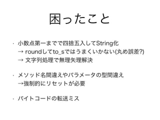 困ったこと
• 小数点第一までで四捨五入してString化 
→ roundしてto_sではうまくいかない(丸め誤差?) 
→ 文字列処理で無理矢理解決
• メソッド名間違えやパラメータの型間違え 
→強制的にリセットが必要
• バイトコードの転送ミス
 