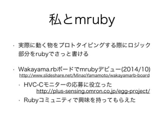 私とmruby
• 実際に動く物をプロトタイピングする際にロジック
部分をrubyでさっと書ける
• Wakayama.rbボードでmrubyデビュー(2014/10)
• HVC-Cモニターの応募に役立った
• Rubyコミュニティで興味を持ってもらえた
http://www.slideshare.net/MinaoYamamoto/wakayamarb-board
http://plus-sensing.omron.co.jp/egg-project/
 