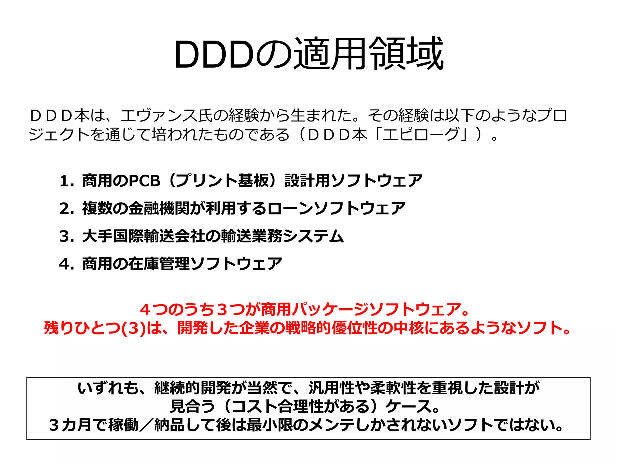 DDDの適用領域
ＤＤＤ本は、エヴァンス氏の経験から生まれた。その経験は以下のようなプロ
ジェクトを通じて培われたものである（ＤＤＤ本「エピローグ」）。
1. 商用のPCB（プリント基板）設計用ソフトウェア
2. 複数の金融機関が利用するローンソフトウェア
3. 大手国際輸送会社の輸送業務システム
4. 商用の在庫管理ソフトウェア
いずれも、継続的開発が当然で、汎用性や柔軟性を重視した設計が
見合う（コスト合理性がある）ケース。
３カ月で稼働／納品して後は最小限のメンテしかされないソフトではない。
４つのうち３つが商用パッケージソフトウェア。
残りひとつ(3)は、開発した企業の戦略的優位性の中核にあるようなソフト。
 