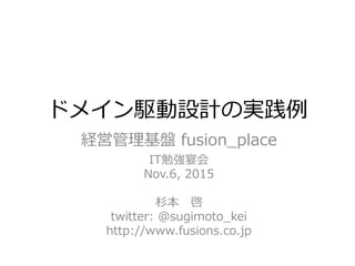 ドメイン駆動設計の実践例
経営管理基盤 fusion_place
IT勉強宴会
Nov.6, 2015
杉本 啓
twitter: @sugimoto_kei
http://www.fusions.co.jp
 