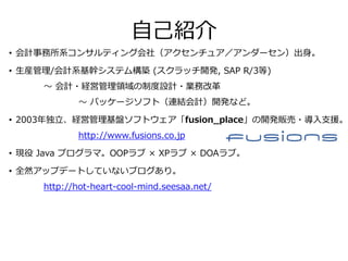 自己紹介
• 会計事務所系コンサルティング会社（アクセンチュア／アンダーセン）出身。
• 生産管理/会計系基幹システム構築 (スクラッチ開発, SAP R/3等)
～ 会計・経営管理領域の制度設計・業務改革
～ パッケージソフト（連結会計）開発など。
• 2003年独立、経営管理基盤ソフトウェア「fusion_place」の開発販売・導入支援。
http://www.fusions.co.jp
• 現役 Java プログラマ。OOPラブ × XPラブ × DOAラブ。
• 全然アップデートしていないブログあり。
http://hot-heart-cool-mind.seesaa.net/
 