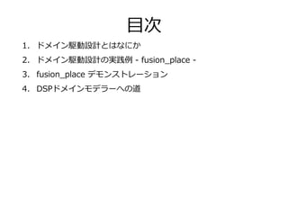 1. ドメイン駆動設計とはなにか
2. ドメイン駆動設計の実践例 - fusion_place -
3. fusion_place デモンストレーション
4. DSPドメインモデラーへの道
目次
 