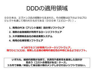 DDDの適用領域
ＤＤＤ本は、エヴァンス氏の経験から生まれた。その経験は以下のようなプロ
ジェクトを通じて培われたものである（ＤＤＤ本「エピローグ」）。
1. 商用のPCB（プリント基板）設計用ソフトウェア
2. 複数の金融機関が利用するローンソフトウェア
3. 大手国際輸送会社の輸送業務システム
4. 商用の在庫管理ソフトウェア
いずれも、継続的開発が当然で、汎用性や柔軟性を重視した設計が
見合う（コスト合理性がある）ケース。
３カ月で稼働／納品して後は最小限のメンテしかされないソフトではない。
４つのうち３つが商用パッケージソフトウェア。
残りひとつ(3)は、開発した企業の戦略的優位性の中核にあるようなソフト。
 