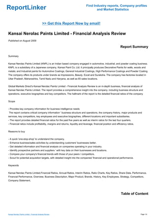 Find Industry reports, Company profiles
ReportLinker                                                                          and Market Statistics



                                              >> Get this Report Now by email!

Kansai Nerolac Paints Limited - Financial Analysis Review
Published on August 2009

                                                                                                                  Report Summary

Summary


Kansai Nerolac Paints Limited (KNPL) is an Indian based company engaged in automotive, industrial, and powder coating business.
KNPL is a subsidiary of a Japanese company, Kansai Paint Co. Ltd. It principally produces Decorative Paints for walls, woods and
metals; and Industrial paints for Automotive Coatings; General Industrial Coatings, High Performance Coatings and Powder Coating.
The company offers its products under brands as Impressions, Beauty, Excel and Suraksha. The company has factories located in
Uttar Pradesh, Maharashtra, Tamil Nadu and Haryana, as well as 65 sales locations.


Global Markets Direct's Kansai Nerolac Paints Limited - Financial Analysis Review is an in-depth business, financial analysis of
Kansai Nerolac Paints Limited. The report provides a comprehensive insight into the company, including business structure and
operations, executive biographies and key competitors. The hallmark of the report is the detailed financial ratios of the company


Scope


- Provides key company information for business intelligence needs
The report contains critical company information ' business structure and operations, the company history, major products and
services, key competitors, key employees and executive biographies, different locations and important subsidiaries.
- The report provides detailed financial ratios for the past five years as well as interim ratios for the last four quarters.
- Financial ratios include profitability, margins and returns, liquidity and leverage, financial position and efficiency ratios.


Reasons to buy


- A quick 'one-stop-shop' to understand the company.
- Enhance business/sales activities by understanding customers' businesses better.
- Get detailed information and financial analysis on companies operating in your industry.
- Identify prospective partners and suppliers ' with key data on their businesses and locations.
- Compare your company's financial trends with those of your peers / competitors.
- Scout for potential acquisition targets, with detailed insight into the companies' financial and operational performance.


Keywords


Kansai Nerolac Paints Limited,Financial Ratios, Annual Ratios, Interim Ratios, Ratio Charts, Key Ratios, Share Data, Performance,
Financial Performance, Overview, Business Description, Major Product, Brands, History, Key Employees, Strategy, Competitors,
Company Statement,




                                                                                                                  Table of Content




Kansai Nerolac Paints Limited - Financial Analysis Review                                                                          Page 1/4
 