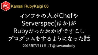Kansai RubyKaigi 06
インフラの人がChefや
Serverspec(ほか)が
Rubyだったおかげですこし
プログラムをするようになった話
2015年7月11日 LT @sawanoboly
 