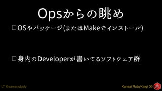 Kansai RubyKaigi 06LT @sawanoboly
Opsからの眺め
□ OSやパッケージ(またはMakeでインストール)
□ 身内のDeveloperが書いてるソフトウェア群
 